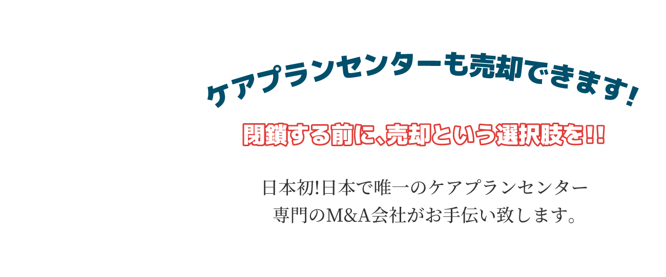 ケアプランセンターは売却できます!閉鎖する前に、売却という選択肢を!!日本初!日本で唯一のケアプランセンター専門のM&A会社がお手伝い致します。